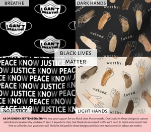 Black Lives Matter fabric choices: top left I Can't Breathe fabric, top right Dark Hands fabric, bottom right Light Hands fabric, bottom left Know Justice Know Peace fabric. These designs are currently backordered! Feel free to order, but stock may be delayed for six weeks.